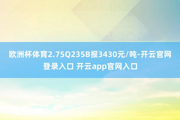 欧洲杯体育2.75Q235B报3430元/吨-开云官网登录入