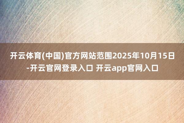 开云体育(中国)官方网站范围2025年10月15日-开云官网登录入口 开云app官网入口