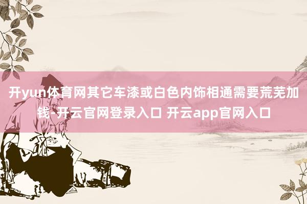 开yun体育网其它车漆或白色内饰相通需要荒芜加钱-开云官网登录入口 开云app官网入口