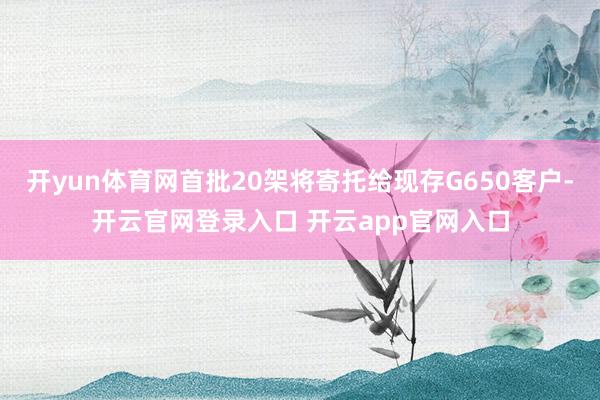 开yun体育网首批20架将寄托给现存G650客户-开云官网登录入口 开云app官网入口