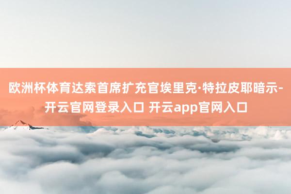 欧洲杯体育达索首席扩充官埃里克·特拉皮耶暗示-开云官网登录入口 开云app官网入口