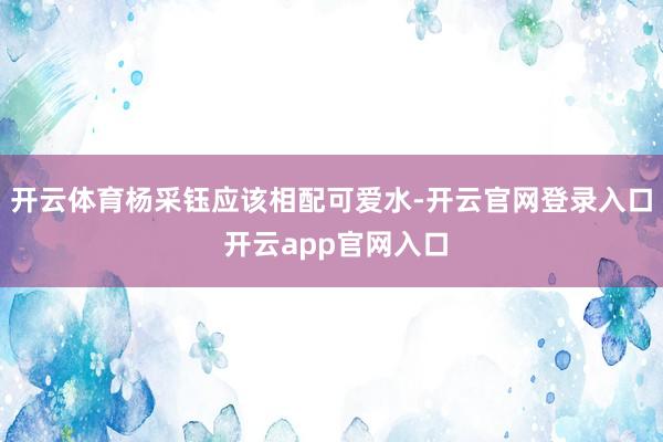 开云体育杨采钰应该相配可爱水-开云官网登录入口 开云app官网入口
