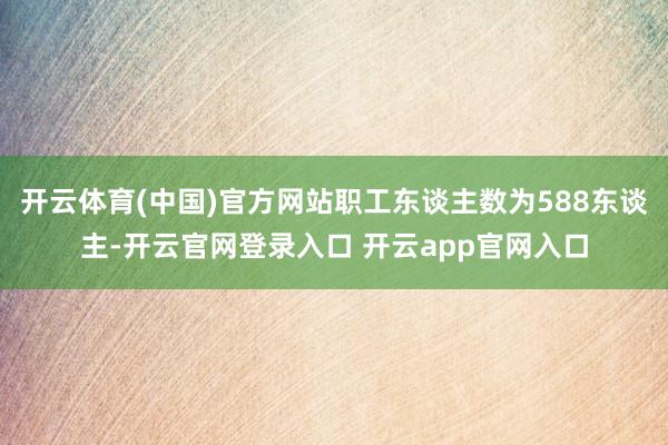 开云体育(中国)官方网站职工东谈主数为588东谈主-开云官网