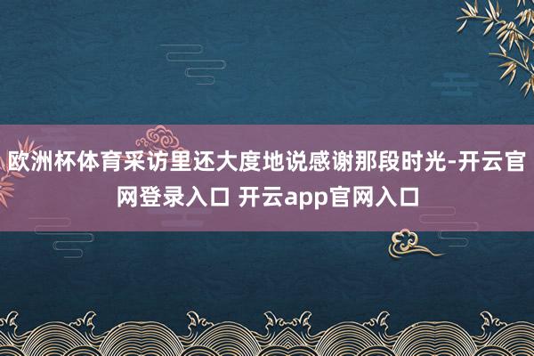 欧洲杯体育采访里还大度地说感谢那段时光-开云官网登录入口 开云app官网入口