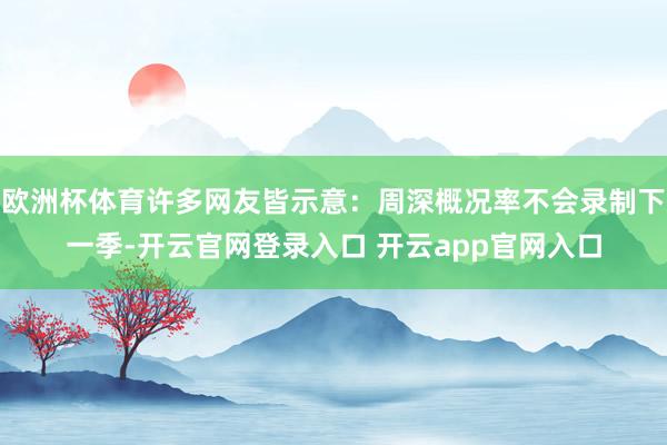 欧洲杯体育许多网友皆示意:周深概况率不会录制下一季-开云官网登录入口 开云app官网入口