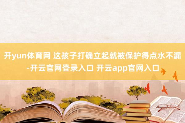 开yun体育网 这孩子打确立起就被保护得点水不漏-开云官网登录入口 开云app官网入口