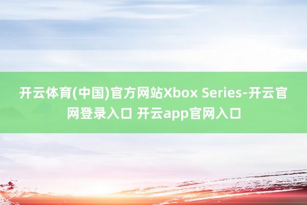 开云体育(中国)官方网站Xbox Series-开云官网登录