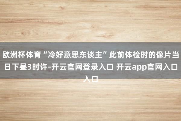 欧洲杯体育“冷好意思东谈主”此前体检时的像片当日下昼3时许-开云官网登录入口 开云app官网入口