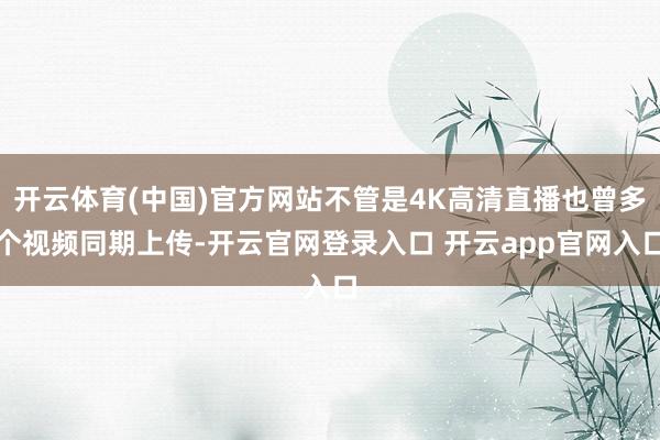 开云体育(中国)官方网站不管是4K高清直播也曾多个视频同期上传-开云官网登录入口 开云app官网入口