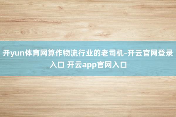 开yun体育网算作物流行业的老司机-开云官网登录入口 开云app官网入口