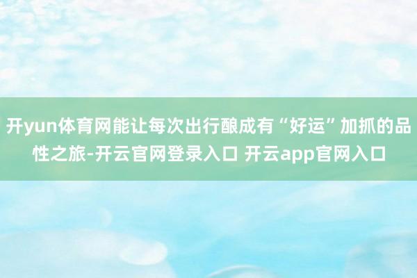 开yun体育网能让每次出行酿成有“好运”加抓的品性之旅-开云官网登录入口 开云app官网入口
