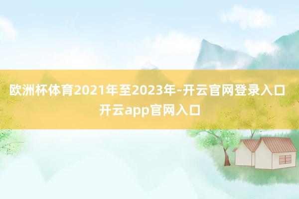 欧洲杯体育2021年至2023年-开云官网登录入口 开云app官网入口