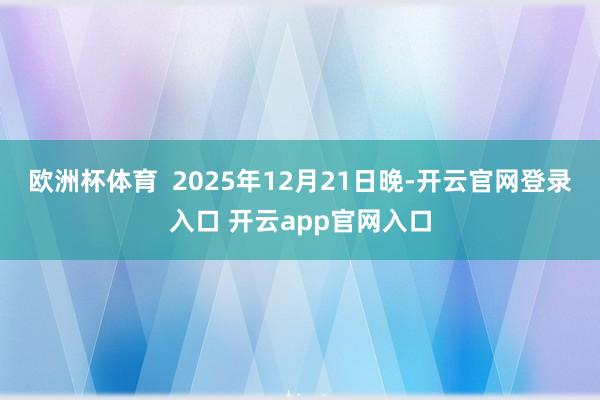 欧洲杯体育  2025年12月21日晚-开云官网登录入口 开云app官网入口