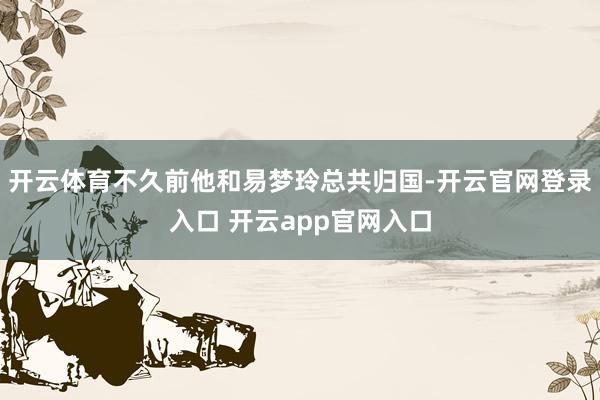 开云体育不久前他和易梦玲总共归国-开云官网登录入口 开云app官网入口