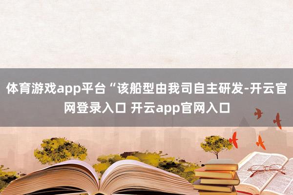 体育游戏app平台“该船型由我司自主研发-开云官网登录入口 开云app官网入口