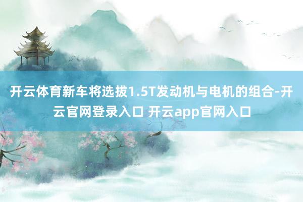 开云体育新车将选拔1.5T发动机与电机的组合-开云官网登录入