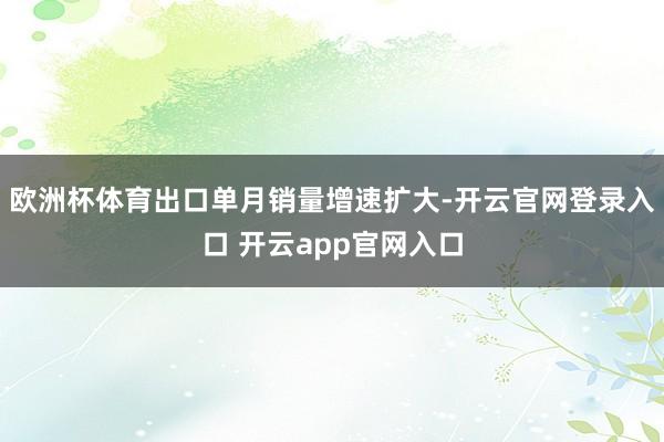 欧洲杯体育出口单月销量增速扩大-开云官网登录入口 开云app官网入口