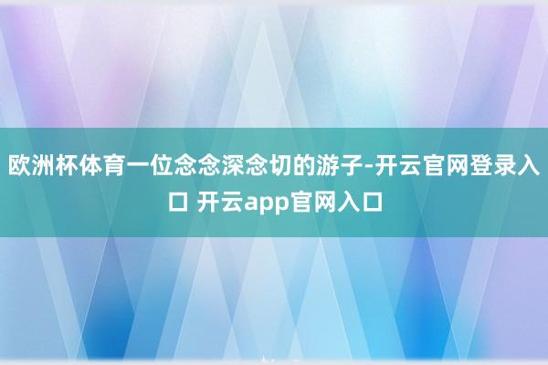 欧洲杯体育一位念念深念切的游子-开云官网登录入口 开云app官网入口