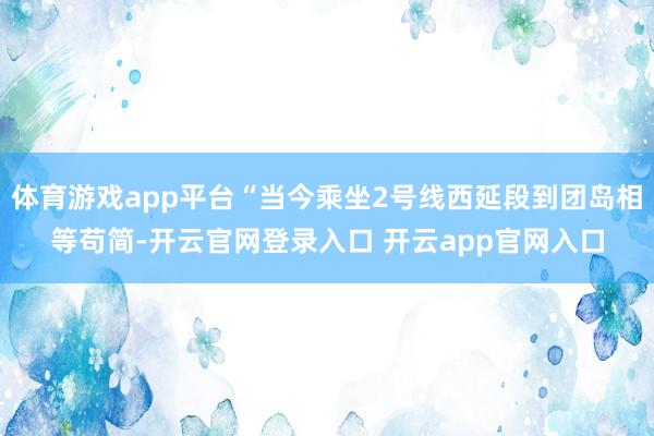 体育游戏app平台“当今乘坐2号线西延段到团岛相等苟简-开云官网登录入口 开云app官网入口