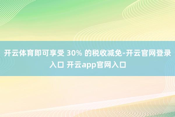 开云体育即可享受 30% 的税收减免-开云官网登录入口 开云app官网入口