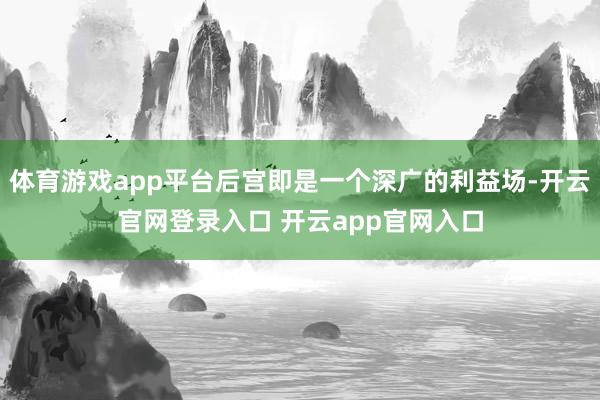 体育游戏app平台后宫即是一个深广的利益场-开云官网登录入口 开云app官网入口