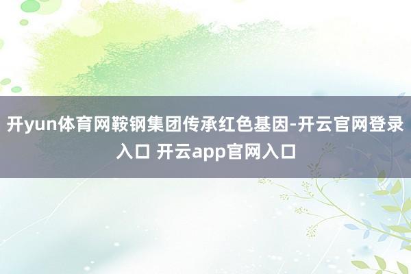 开yun体育网鞍钢集团传承红色基因-开云官网登录入口 开云app官网入口