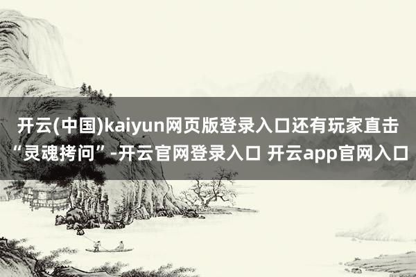 开云(中国)kaiyun网页版登录入口还有玩家直击“灵魂拷问”-开云官网登录入口 开云app官网入口