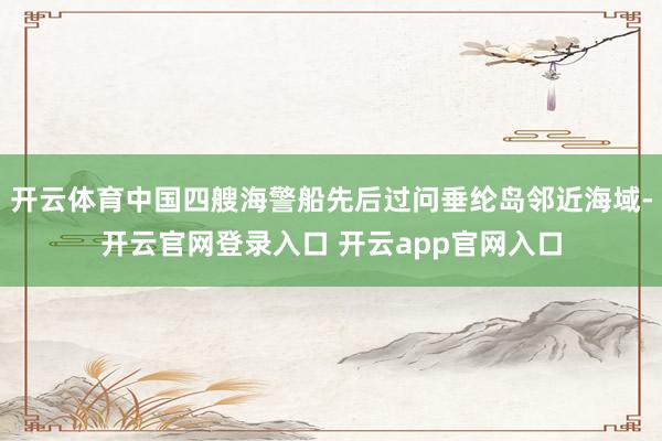 开云体育中国四艘海警船先后过问垂纶岛邻近海域-开云官网登录入口 开云app官网入口