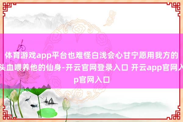 体育游戏app平台也难怪白浅会心甘宁愿用我方的心头血喂养他的仙身-开云官网登录入口 开云app官网入口