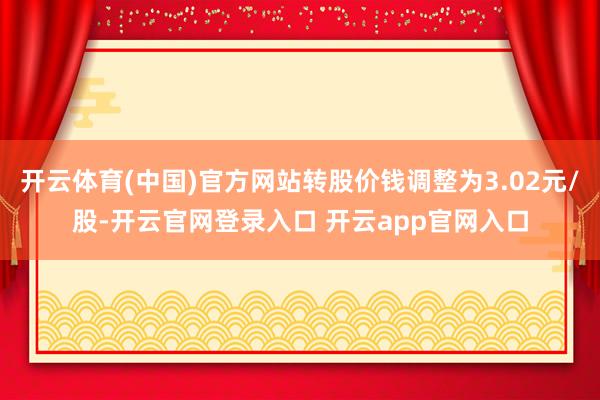 开云体育(中国)官方网站转股价钱调整为3.02元/股-开云官网登录入口 开云app官网入口