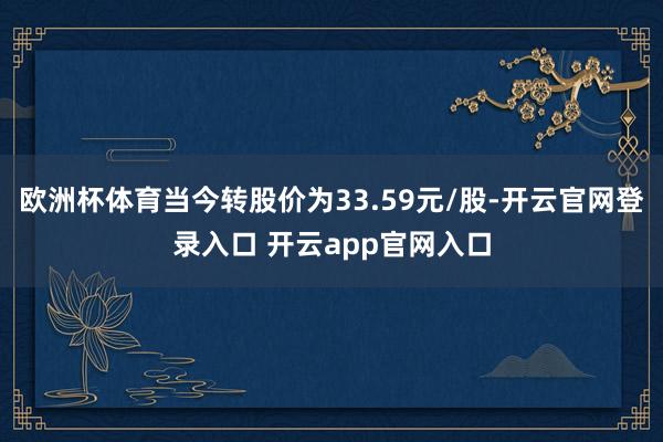欧洲杯体育当今转股价为33.59元/股-开云官网登录入口 开云app官网入口