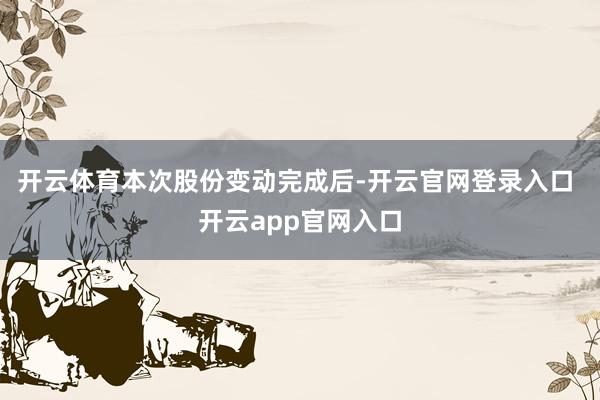 开云体育　　本次股份变动完成后-开云官网登录入口 开云app官网入口