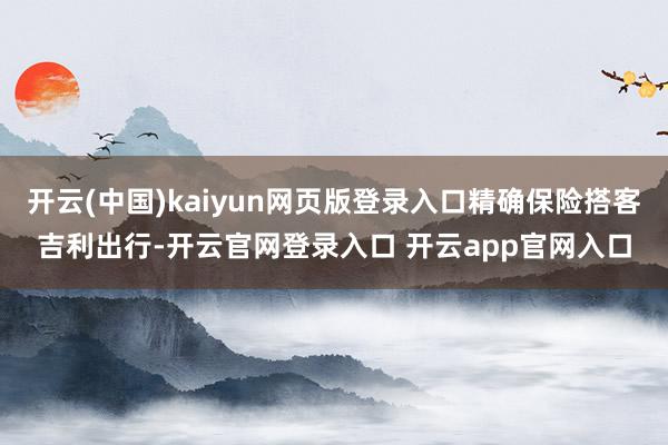 开云(中国)kaiyun网页版登录入口精确保险搭客吉利出行-开云官网登录入口 开云app官网入口