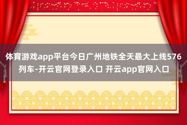 体育游戏app平台今日广州地铁全天最大上线576列车-开云官网登录入口 开云app官网入口