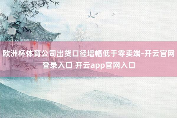 欧洲杯体育公司出货口径增幅低于零卖端-开云官网登录入口 开云app官网入口