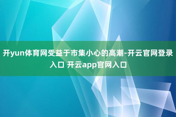 开yun体育网受益于市集小心的高潮-开云官网登录入口 开云app官网入口
