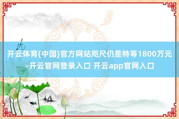 开云体育(中国)官方网站咫尺仍是特等1800万元-开云官网登录入口 开云app官网入口