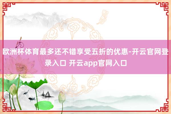 欧洲杯体育最多还不错享受五折的优惠-开云官网登录入口 开云app官网入口