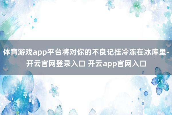 体育游戏app平台将对你的不良记挂冷冻在冰库里-开云官网登录