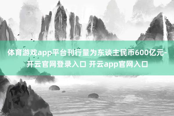 体育游戏app平台刊行量为东谈主民币600亿元-开云官网登录