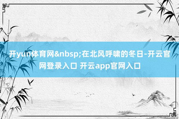 开yun体育网 在北风呼啸的冬日-开云官网登录入口 开云app官网入口