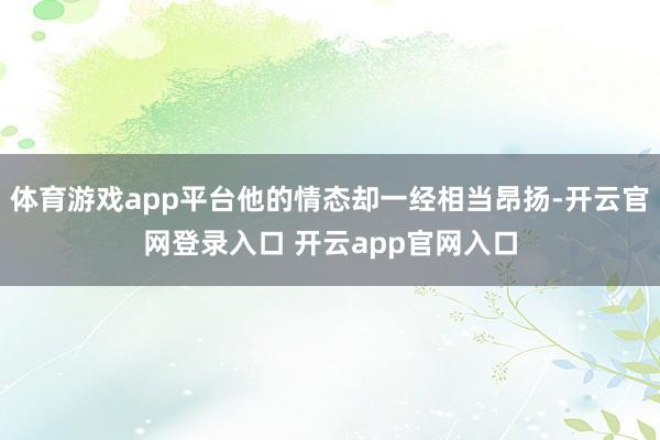 体育游戏app平台他的情态却一经相当昂扬-开云官网登录入口 开云app官网入口