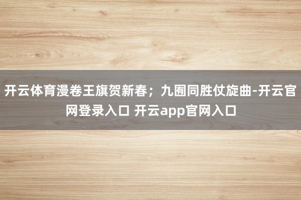 开云体育漫卷王旗贺新春；九囿同胜仗旋曲-开云官网登录入口 开云app官网入口