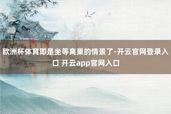 欧洲杯体育即是坐等离巢的情景了-开云官网登录入口 开云app