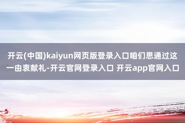 开云(中国)kaiyun网页版登录入口咱们思通过这一由衷献礼