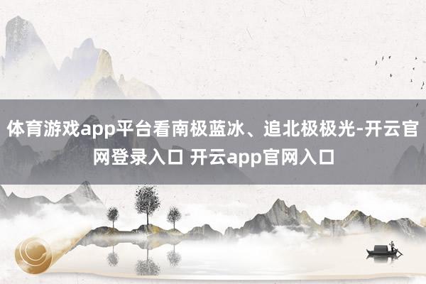 体育游戏app平台看南极蓝冰、追北极极光-开云官网登录入口 