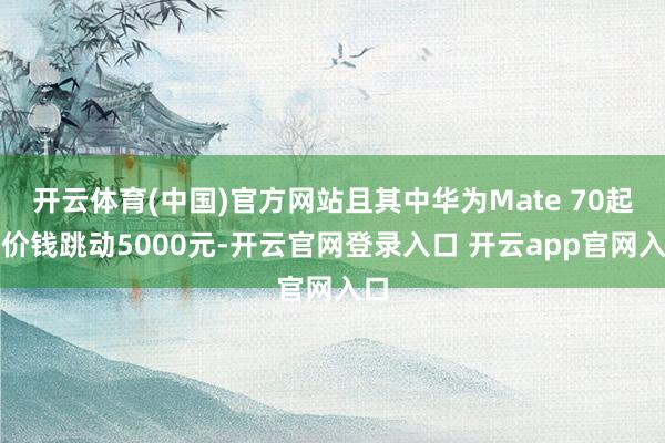 开云体育(中国)官方网站且其中华为Mate 70起售价钱跳动5000元-开云官网登录入口 开云app官网入口