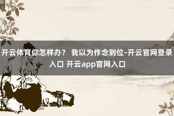 开云体育你怎样办？ 我以为作念到位-开云官网登录入口 开云app官网入口