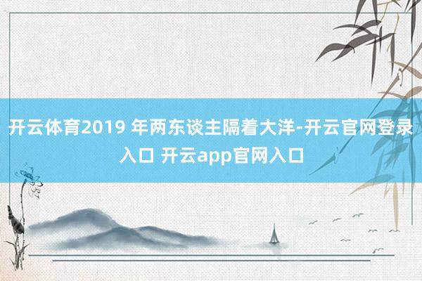 开云体育2019 年两东谈主隔着大洋-开云官网登录入口 开云app官网入口