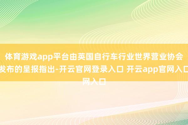 体育游戏app平台由英国自行车行业世界营业协会发布的呈报指出-开云官网登录入口 开云app官网入口
